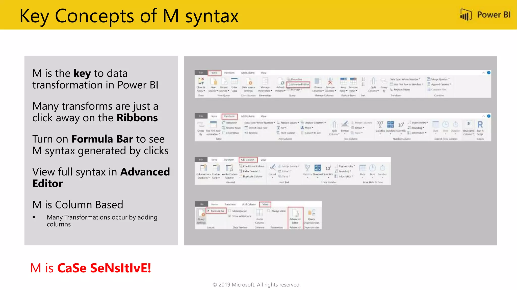 Key Concepts of M syntax
M is the key to data
transformation in Power BI
Many transforms are just a
click away on the Ribbons
Turn on Formula Bar to see
M syntax generated by clicks
View full syntax in Advanced
Editor
M is Column Based
M is CaSe SeNsItIvE!
© 2019 Microsoft. All rights reserved.
 