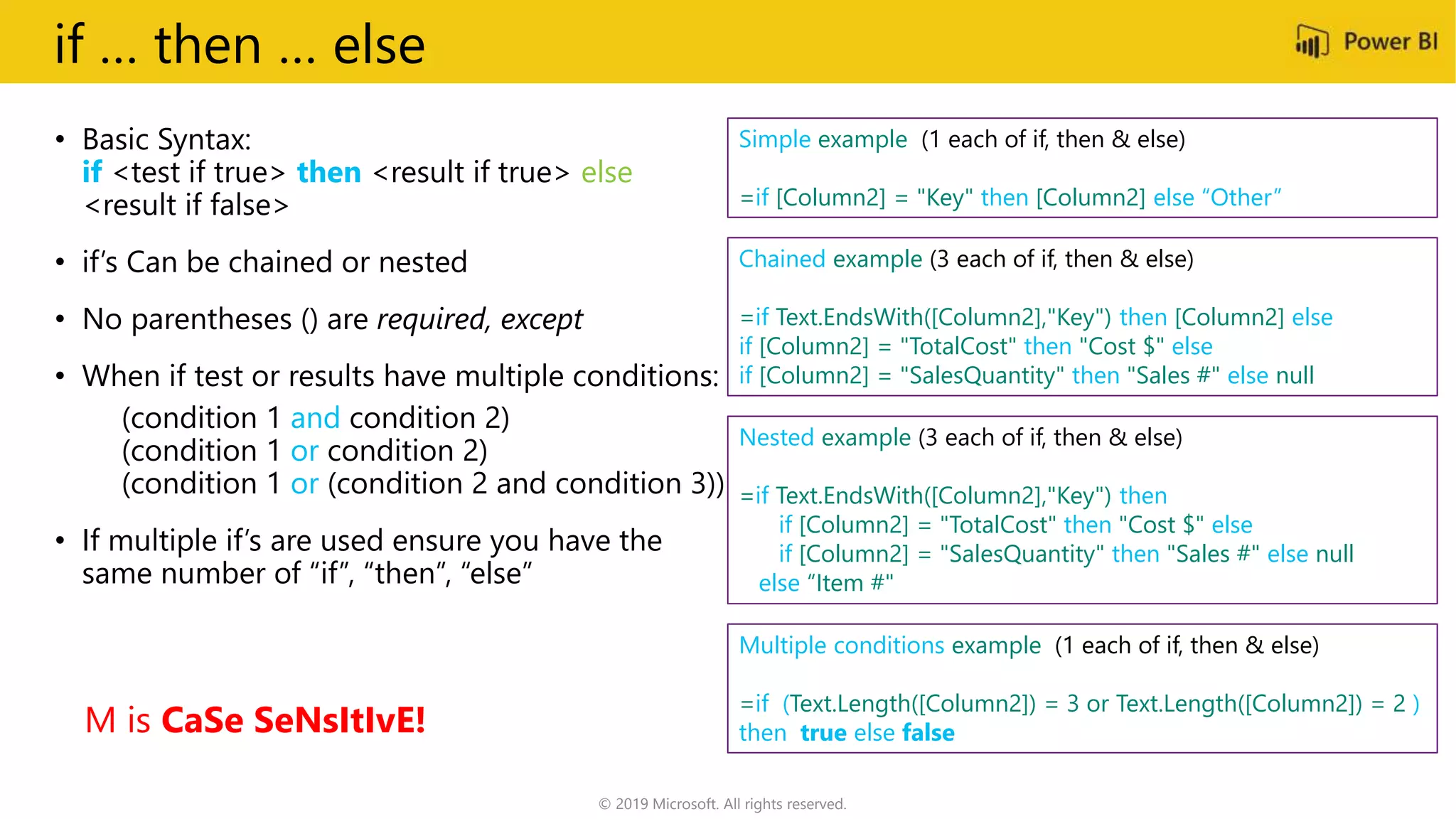if … then … else
• Basic Syntax:
if <test if true> then <result if true> else
<result if false>
• if’s Can be chained or nested
• No parentheses () are required, except
• When if test or results have multiple conditions:
(condition 1 and condition 2)
(condition 1 or condition 2)
(condition 1 or (condition 2 and condition 3))
• If multiple if’s are used ensure you have the
same number of “if”, “then”, “else”
Chained example (3 each of if, then & else)
=if Text.EndsWith([Column2],"Key") then [Column2] else
if [Column2] = "TotalCost" then "Cost $" else
if [Column2] = "SalesQuantity" then "Sales #" else null
Nested example (3 each of if, then & else)
=if Text.EndsWith([Column2],"Key") then
if [Column2] = "TotalCost" then "Cost $" else
if [Column2] = "SalesQuantity" then "Sales #" else null
else “Item #"
Multiple conditions example (1 each of if, then & else)
=if (Text.Length([Column2]) = 3 or Text.Length([Column2]) = 2 )
then true else false
Simple example (1 each of if, then & else)
=if [Column2] = "Key" then [Column2] else “Other”
M is CaSe SeNsItIvE!
© 2019 Microsoft. All rights reserved.
 