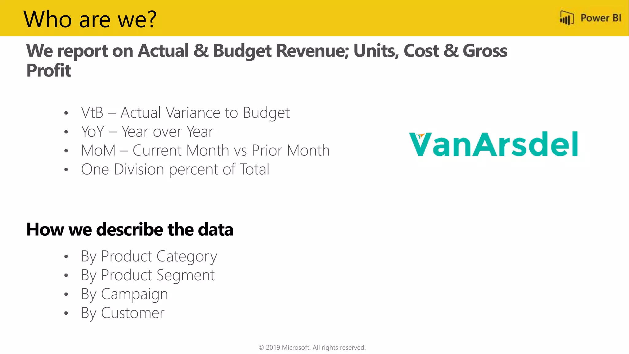 We report on Actual & Budget Revenue; Units, Cost & Gross
Profit
© 2019 Microsoft. All rights reserved.
• VtB – Actual Variance to Budget
• YoY – Year over Year
• MoM – Current Month vs Prior Month
• One Division percent of Total
• By Product Category
• By Product Segment
• By Campaign
• By Customer
Who are we?
 