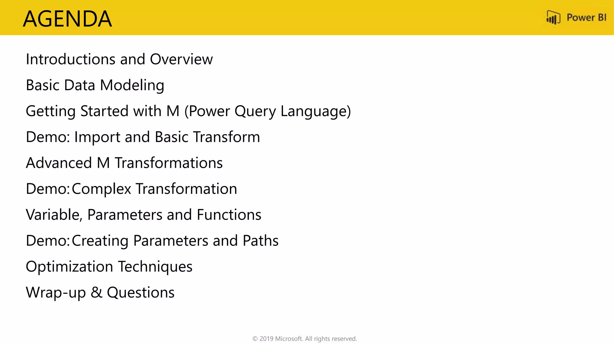 AGENDA
Introductions and Overview
Basic Data Modeling
Getting Started with M (Power Query Language)
Demo: Import and Basic Transform
Advanced M Transformations
Demo:Complex Transformation
Variable, Parameters and Functions
Demo:Creating Parameters and Paths
Optimization Techniques
Wrap-up & Questions
© 2019 Microsoft. All rights reserved.
 
