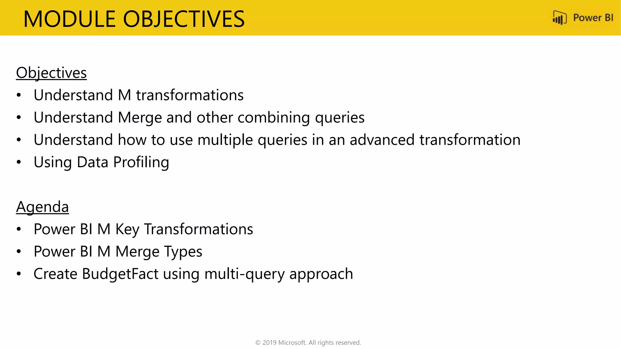 MODULE OBJECTIVES
Objectives
• Understand M transformations
• Understand Merge and other combining queries
• Understand how to use multiple queries in an advanced transformation
• Using Data Profiling
Agenda
• Power BI M Key Transformations
• Power BI M Merge Types
• Create BudgetFact using multi-query approach
© 2019 Microsoft. All rights reserved.
 