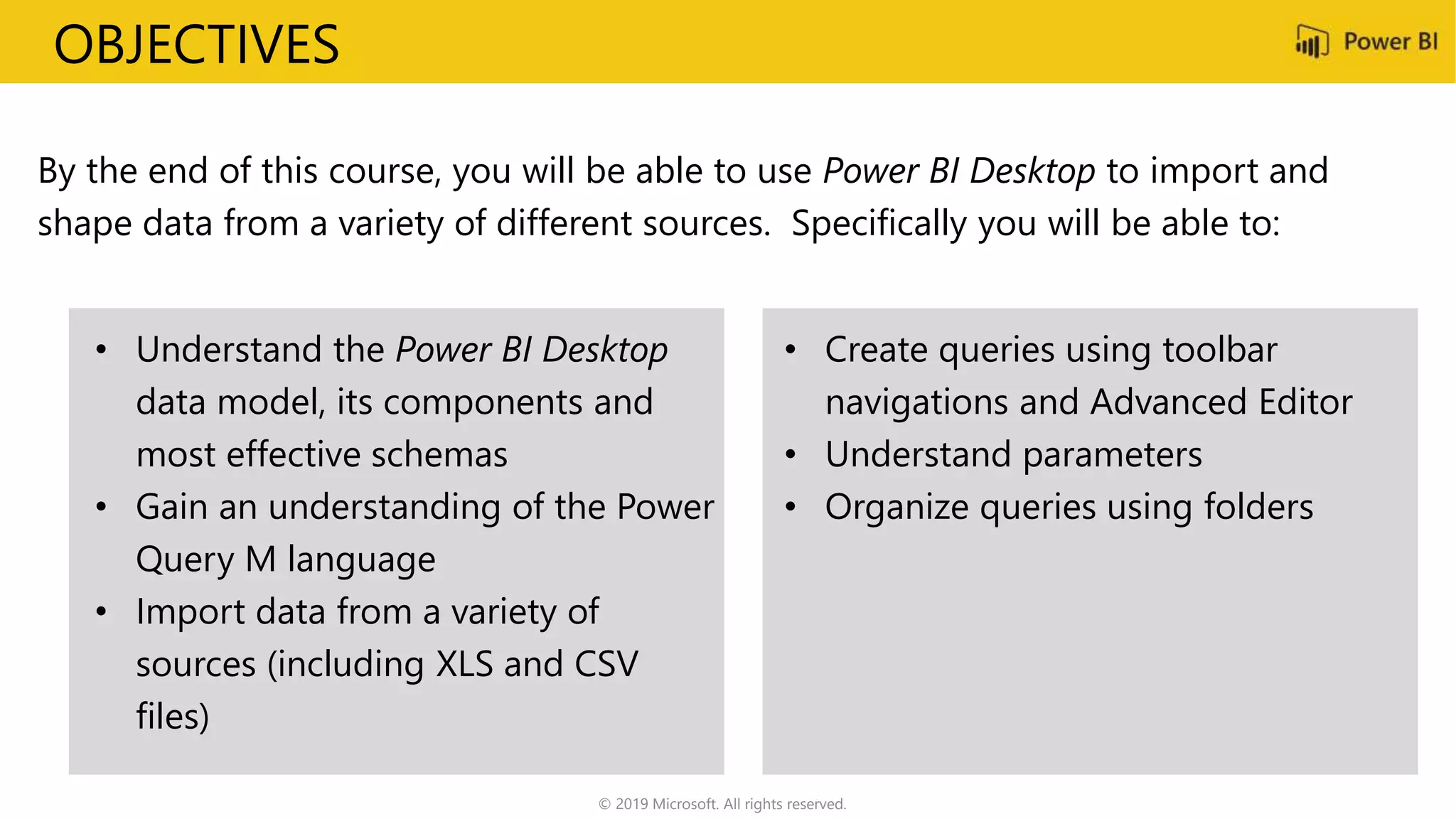 OBJECTIVES
By the end of this course, you will be able to use Power BI Desktop to import and
shape data from a variety of different sources. Specifically you will be able to:
• Understand the Power BI Desktop
data model, its components and
most effective schemas
• Gain an understanding of the Power
Query M language
• Import data from a variety of
sources (including XLS and CSV
files)
• Create queries using toolbar
navigations and Advanced Editor
• Understand parameters
• Organize queries using folders
© 2019 Microsoft. All rights reserved.
 