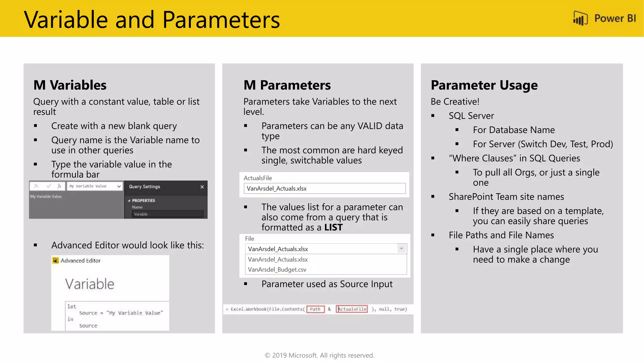 Variable and Parameters
M Variables
 Create with a new blank query
 Query name is the Variable name to
use in other queries
M Parameters
 Parameters can be any VALID data
type
 The most common are hard keyed
single, switchable values
 The values list for a parameter can
also come from a query that is
formatted as a LIST
 Parameter used as Source Input
Parameter Usage
 SQL Server
 For Database Name
 For Server (Switch Dev, Test, Prod)
 “Where Clauses” in SQL Queries
 To pull all Orgs, or just a single
one
 SharePoint Team site names
 If they are based on a template,
you can easily share queries
 File Paths and File Names
 Have a single place where you
need to make a change
© 2019 Microsoft. All rights reserved.
 