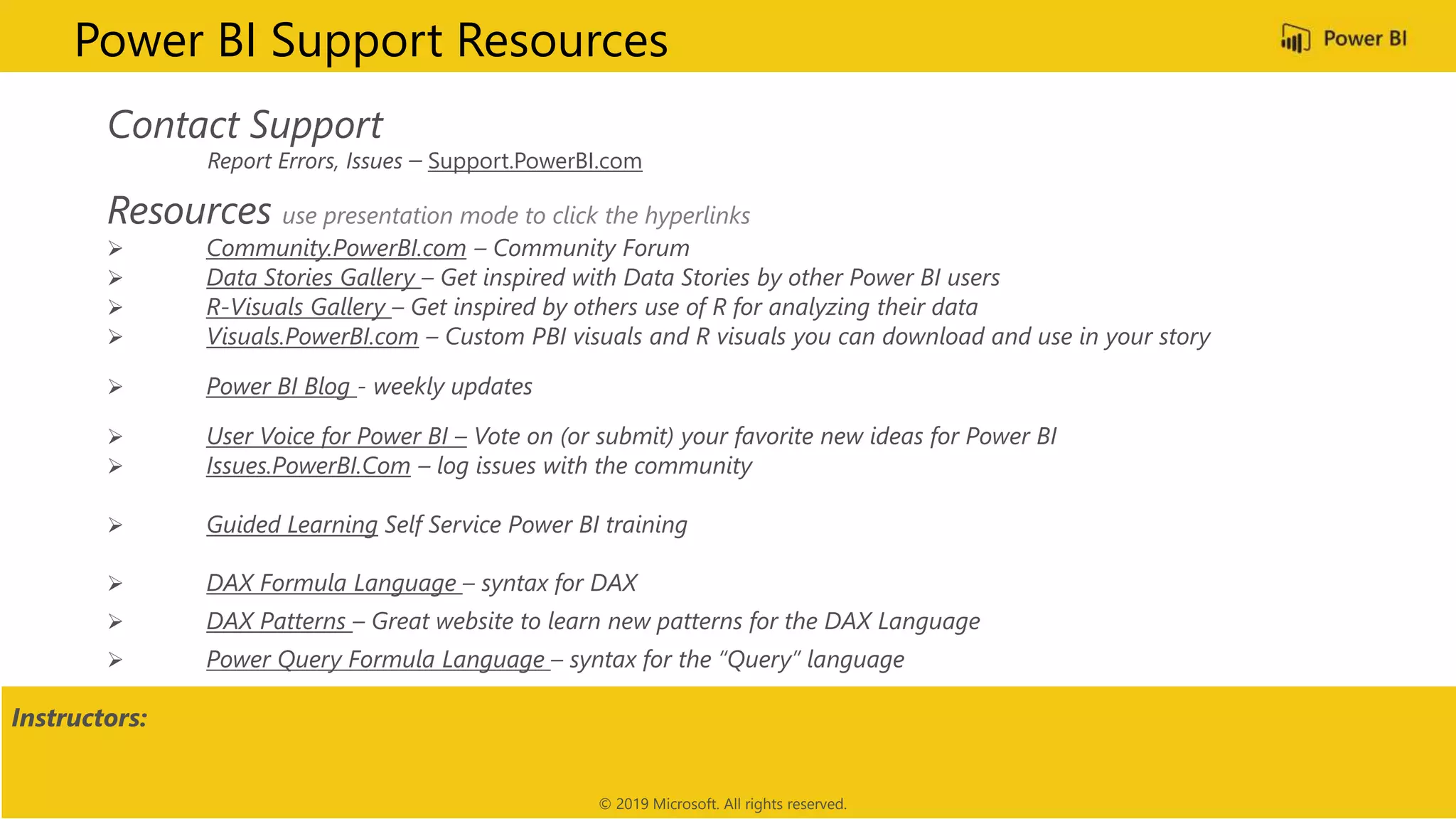Contact Support
Report Errors, Issues – Support.PowerBI.com
Resources use presentation mode to click the hyperlinks
 Community.PowerBI.com – Community Forum
 Data Stories Gallery – Get inspired with Data Stories by other Power BI users
 R-Visuals Gallery – Get inspired by others use of R for analyzing their data
 Visuals.PowerBI.com – Custom PBI visuals and R visuals you can download and use in your story
 Power BI Blog - weekly updates
 User Voice for Power BI – Vote on (or submit) your favorite new ideas for Power BI
 Issues.PowerBI.Com – log issues with the community
 Guided Learning Self Service Power BI training
 DAX Formula Language – syntax for DAX
 DAX Patterns – Great website to learn new patterns for the DAX Language
 Power Query Formula Language – syntax for the “Query” language
Power BI Support Resources
Instructors:
© 2019 Microsoft. All rights reserved.
 