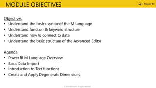 MODULE OBJECTIVES
Objectives
• Understand the basics syntax of the M Language
• Understand function & keyword structure
• Understand how to connect to data
• Understand the basic structure of the Advanced Editor
Agenda
• Power BI M Language Overview
• Basic Data Import
• Introduction to Text functions
• Create and Apply Degenerate Dimensions
© 2019 Microsoft. All rights reserved.
 