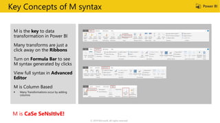 Key Concepts of M syntax
M is the key to data
transformation in Power BI
Many transforms are just a
click away on the Ribbons
Turn on Formula Bar to see
M syntax generated by clicks
View full syntax in Advanced
Editor
M is Column Based
M is CaSe SeNsItIvE!
© 2019 Microsoft. All rights reserved.
 