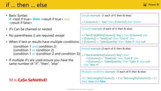 if … then … else
• Basic Syntax:
if <test if true> then <result if true> else
<result if false>
• if’s Can be chained or nested
• No parentheses () are required, except
• When if test or results have multiple conditions:
(condition 1 and condition 2)
(condition 1 or condition 2)
(condition 1 or (condition 2 and condition 3))
• If multiple if’s are used ensure you have the
same number of “if”, “then”, “else”
Chained example (3 each of if, then & else)
=if Text.EndsWith([Column2],"Key") then [Column2] else
if [Column2] = "TotalCost" then "Cost $" else
if [Column2] = "SalesQuantity" then "Sales #" else null
Nested example (3 each of if, then & else)
=if Text.EndsWith([Column2],"Key") then
if [Column2] = "TotalCost" then "Cost $" else
if [Column2] = "SalesQuantity" then "Sales #" else null
else “Item #"
Multiple conditions example (1 each of if, then & else)
=if (Text.Length([Column2]) = 3 or Text.Length([Column2]) = 2 )
then true else false
Simple example (1 each of if, then & else)
=if [Column2] = "Key" then [Column2] else “Other”
M is CaSe SeNsItIvE!
© 2019 Microsoft. All rights reserved.
 