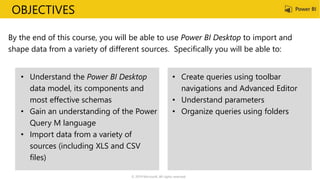 OBJECTIVES
By the end of this course, you will be able to use Power BI Desktop to import and
shape data from a variety of different sources. Specifically you will be able to:
• Understand the Power BI Desktop
data model, its components and
most effective schemas
• Gain an understanding of the Power
Query M language
• Import data from a variety of
sources (including XLS and CSV
files)
• Create queries using toolbar
navigations and Advanced Editor
• Understand parameters
• Organize queries using folders
© 2019 Microsoft. All rights reserved.
 