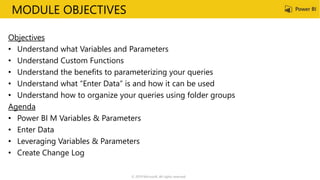 MODULE OBJECTIVES
Objectives
• Understand what Variables and Parameters
• Understand Custom Functions
• Understand the benefits to parameterizing your queries
• Understand what “Enter Data” is and how it can be used
• Understand how to organize your queries using folder groups
Agenda
• Power BI M Variables & Parameters
• Enter Data
• Leveraging Variables & Parameters
• Create Change Log
© 2019 Microsoft. All rights reserved.
 
