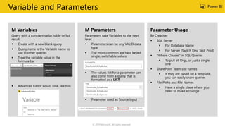 Variable and Parameters
M Variables
 Create with a new blank query
 Query name is the Variable name to
use in other queries
M Parameters
 Parameters can be any VALID data
type
 The most common are hard keyed
single, switchable values
 The values list for a parameter can
also come from a query that is
formatted as a LIST
 Parameter used as Source Input
Parameter Usage
 SQL Server
 For Database Name
 For Server (Switch Dev, Test, Prod)
 “Where Clauses” in SQL Queries
 To pull all Orgs, or just a single
one
 SharePoint Team site names
 If they are based on a template,
you can easily share queries
 File Paths and File Names
 Have a single place where you
need to make a change
© 2019 Microsoft. All rights reserved.
 