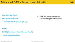 Classified as Microsoft Confidential
Advanced DAX – Month over Month
Total Sales Last Month =
CALCULATE([Total Sales],
PREVIOUSMONTH(DateDim[Date]))
MoM =
DIVIDE([Total Sales] - [Total Sales Last Month],
[Total Sales Last Month])
© 2019 Microsoft. All rights reserved.
 