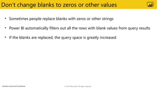 Classified as Microsoft Confidential
Don’t change blanks to zeros or other values
• Sometimes people replace blanks with zeros or other strings
• Power BI automatically filters out all the rows with blank values from query results
• If the blanks are replaced, the query space is greatly increased
© 2019 Microsoft. All rights reserved.
 