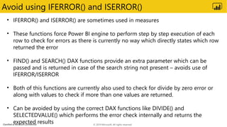 Classified as Microsoft Confidential
Avoid using IFERROR() and ISERROR()
• IFERROR() and ISERROR() are sometimes used in measures
• These functions force Power BI engine to perform step by step execution of each
row to check for errors as there is currently no way which directly states which row
returned the error
• FIND() and SEARCH() DAX functions provide an extra parameter which can be
passed and is returned in case of the search string not present – avoids use of
IFERROR/ISERROR
• Both of this functions are currently also used to check for divide by zero error or
along with values to check if more than one values are returned.
• Can be avoided by using the correct DAX functions like DIVIDE() and
SELECTEDVALUE() which performs the error check internally and returns the
expected results © 2019 Microsoft. All rights reserved.
 