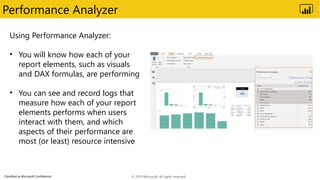 Classified as Microsoft Confidential
Performance Analyzer
Using Performance Analyzer:
• You will know how each of your
report elements, such as visuals
and DAX formulas, are performing
• You can see and record logs that
measure how each of your report
elements performs when users
interact with them, and which
aspects of their performance are
most (or least) resource intensive
© 2019 Microsoft. All rights reserved.
 