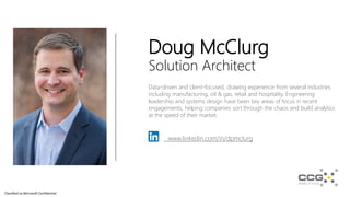 Classified as Microsoft Confidential
Doug McClurg
Solution Architect
Data-driven and client-focused, drawing experience from several industries
including manufacturing, oil & gas, retail and hospitality. Engineering
leadership and systems design have been key areas of focus in recent
engagements, helping companies sort through the chaos and build analytics
at the speed of their market.
www.linkedin.com/in/dpmclurg
 