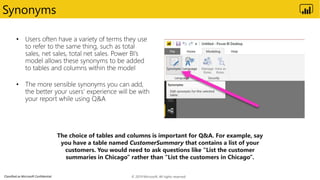 Classified as Microsoft Confidential
Synonyms
© 2019 Microsoft. All rights reserved.
The choice of tables and columns is important for Q&A. For example, say
you have a table named CustomerSummary that contains a list of your
customers. You would need to ask questions like “List the customer
summaries in Chicago” rather than “List the customers in Chicago”.
 