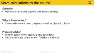 Classified as Microsoft Confidential
Move calculations to the source
Scenario
• Many DAX calculated columns with high cardinality
Why is it undesired?
• Calculated columns don’t compress as well as physical columns
Proposed Solution
• Perform calc in Power Query, ideally push down
• Customize source query for non foldable transforms
© 2019 Microsoft. All rights reserved.
 