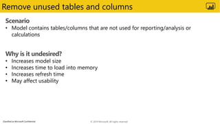 Classified as Microsoft Confidential
Remove unused tables and columns
Scenario
• Model contains tables/columns that are not used for reporting/analysis or
calculations
Why is it undesired?
• Increases model size
• Increases time to load into memory
• Increases refresh time
• May affect usability
© 2019 Microsoft. All rights reserved.
 