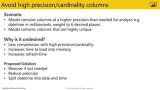 Classified as Microsoft Confidential
Avoid high precision/cardinality columns
Scenario
• Model contains columns at a higher precision than needed for analysis e.g.
datetime in milliseconds, weight to 6 decimal places
• Model contains columns that are highly unique
Why is it undesired?
• Less compression with high precision/cardinality
• Increases time to load into memory
• Increases refresh time
Proposed Solution
• Remove if not needed
• Reduce precision
• Split datetime into date and time
© 2019 Microsoft. All rights reserved.
 
