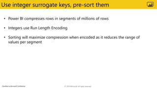 Classified as Microsoft Confidential
Use integer surrogate keys, pre-sort them
• Power BI compresses rows in segments of millions of rows
• Integers use Run Length Encoding
• Sorting will maximize compression when encoded as it reduces the range of
values per segment
© 2019 Microsoft. All rights reserved.
 