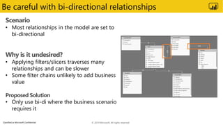 Classified as Microsoft Confidential
Be careful with bi-directional relationships
Scenario
• Most relationships in the model are set to
bi-directional
Why is it undesired?
• Applying filters/slicers traverses many
relationships and can be slower
• Some filter chains unlikely to add business
value
Proposed Solution
• Only use bi-di where the business scenario
requires it
© 2019 Microsoft. All rights reserved.
 