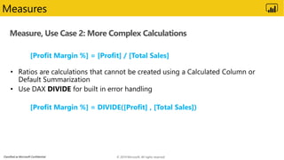 Classified as Microsoft Confidential
Measure, Use Case 2: More Complex Calculations
Measures
[Profit Margin %] = [Profit] / [Total Sales]
[Profit Margin %] = DIVIDE([Profit] , [Total Sales])
© 2019 Microsoft. All rights reserved.
 