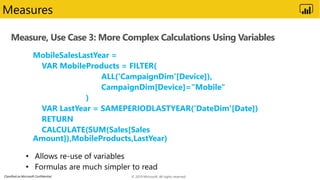 Classified as Microsoft Confidential
Measure, Use Case 3: More Complex Calculations Using Variables
Measures
MobileSalesLastYear =
VAR MobileProducts = FILTER(
ALL('CampaignDim'[Device]),
CampaignDim[Device]="Mobile"
)
VAR LastYear = SAMEPERIODLASTYEAR('DateDim'[Date])
RETURN
CALCULATE(SUM(Sales[Sales
Amount]),MobileProducts,LastYear)
© 2019 Microsoft. All rights reserved.
 