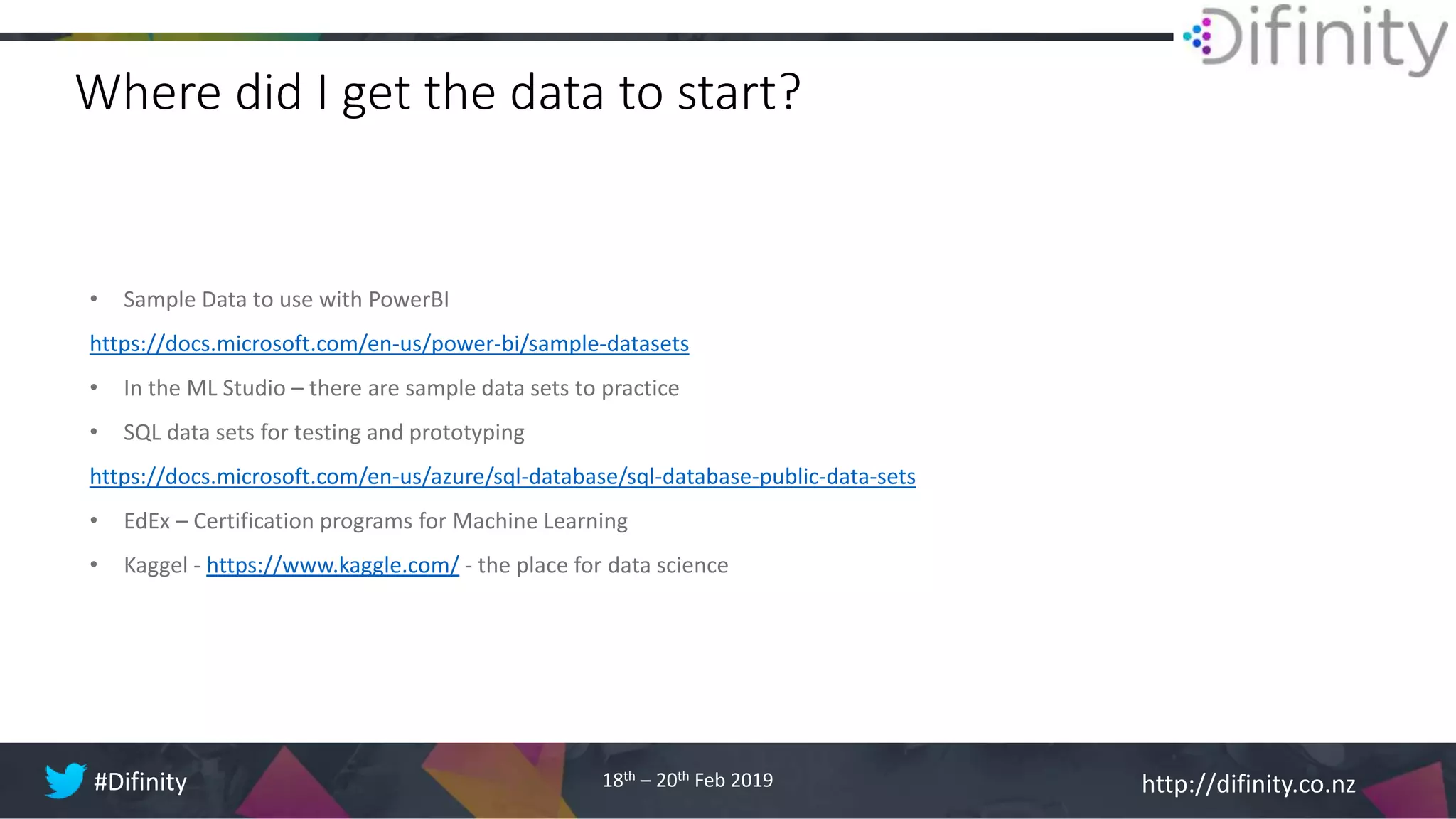 http://difinity.co.nz#Difinity 18th – 20th Feb 2019
Where did I get the data to start?
• Sample Data to use with PowerBI
https://docs.microsoft.com/en-us/power-bi/sample-datasets
• In the ML Studio – there are sample data sets to practice
• SQL data sets for testing and prototyping
https://docs.microsoft.com/en-us/azure/sql-database/sql-database-public-data-sets
• EdEx – Certification programs for Machine Learning
• Kaggel - https://www.kaggle.com/ - the place for data science
 