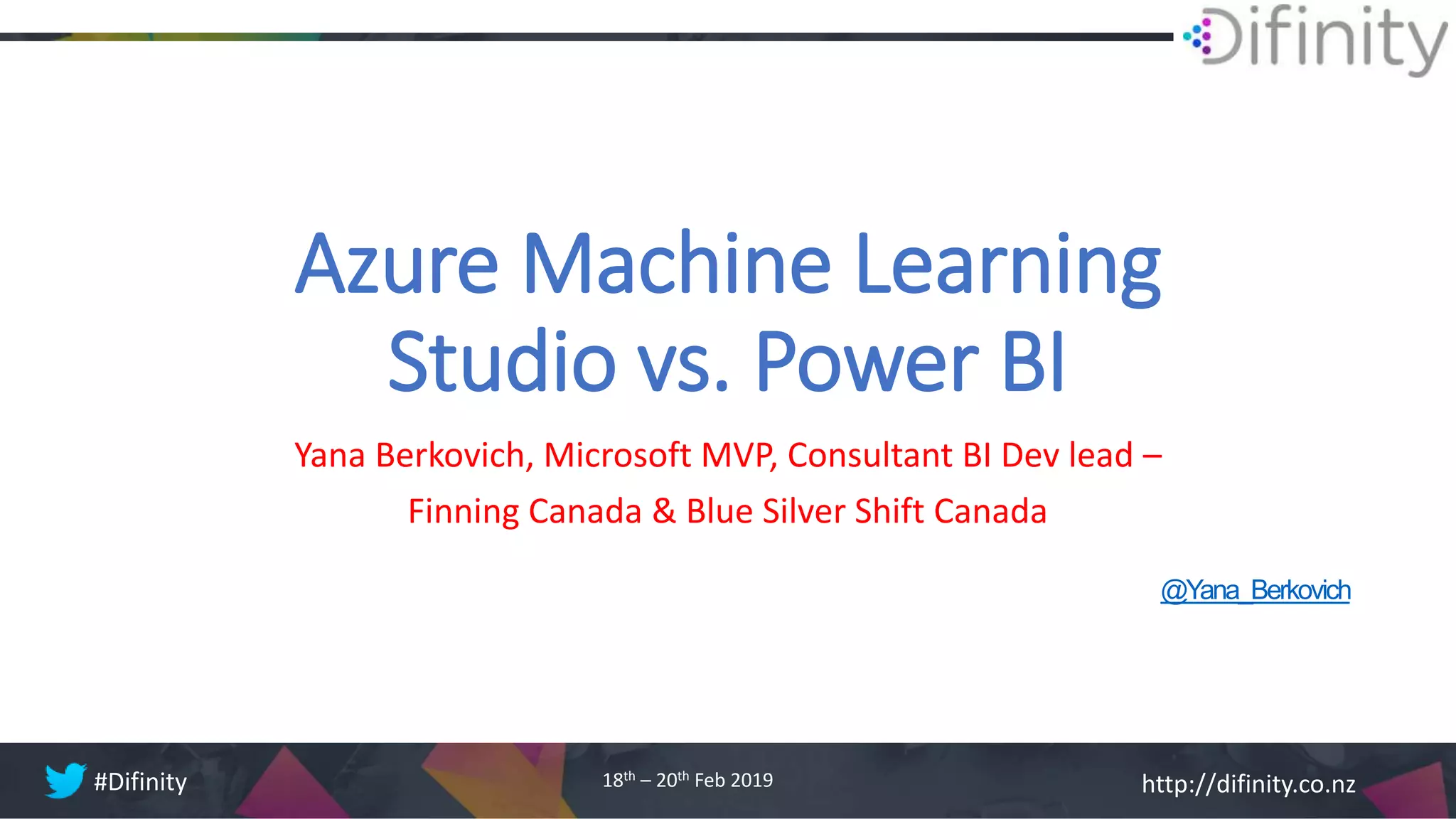 http://difinity.co.nz#Difinity 18th – 20th Feb 2019
Azure Machine Learning
Studio vs. Power BI
Yana Berkovich, Microsoft MVP, Consultant BI Dev lead –
Finning Canada & Blue Silver Shift Canada
@Yana_Berkovich
 