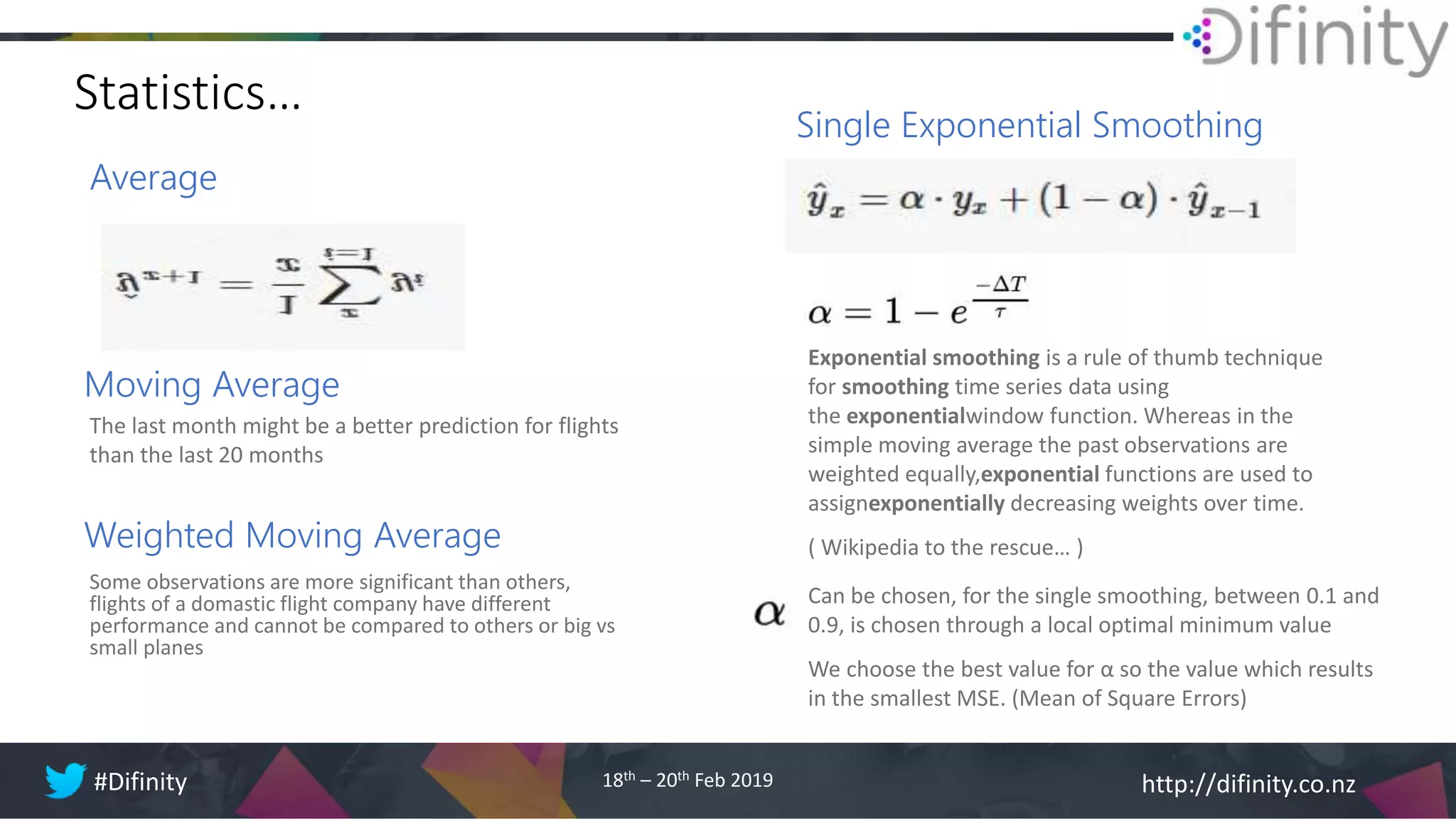 http://difinity.co.nz#Difinity 18th – 20th Feb 2019
Statistics…
Average
Single Exponential Smoothing
Exponential smoothing is a rule of thumb technique
for smoothing time series data using
the exponentialwindow function. Whereas in the
simple moving average the past observations are
weighted equally,exponential functions are used to
assignexponentially decreasing weights over time.
( Wikipedia to the rescue… )
Moving Average
The last month might be a better prediction for flights
than the last 20 months
Weighted Moving Average
Some observations are more significant than others,
flights of a domastic flight company have different
performance and cannot be compared to others or big vs
small planes
Can be chosen, for the single smoothing, between 0.1 and
0.9, is chosen through a local optimal minimum value
We choose the best value for α so the value which results
in the smallest MSE. (Mean of Square Errors)
 