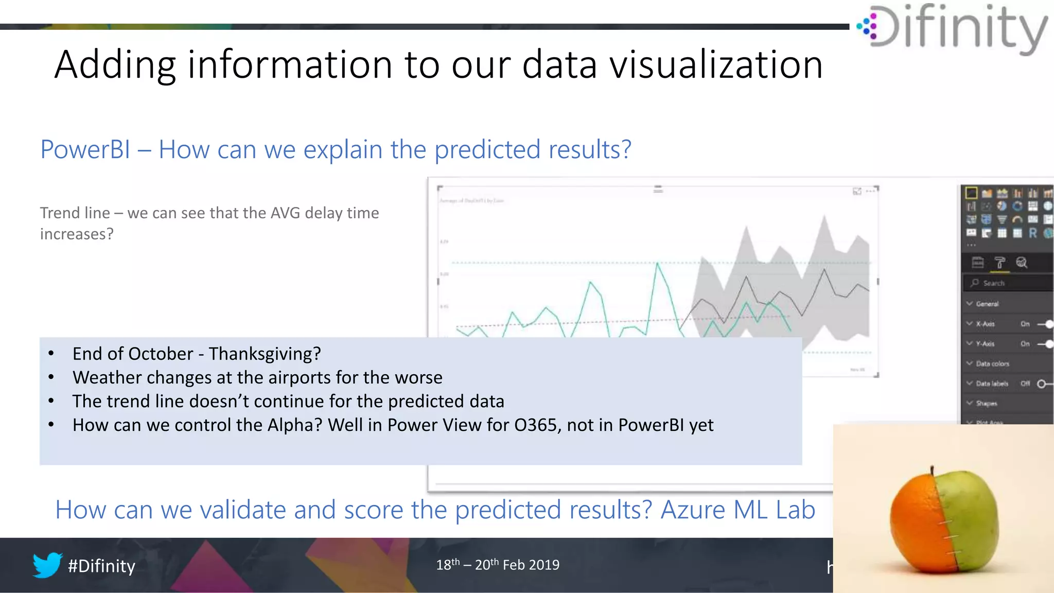 http://difinity.co.nz#Difinity 18th – 20th Feb 2019
Adding information to our data visualization
PowerBI – How can we explain the predicted results?
Trend line – we can see that the AVG delay time
increases?
How can we validate and score the predicted results? Azure ML Lab
• End of October - Thanksgiving?
• Weather changes at the airports for the worse
• The trend line doesn’t continue for the predicted data
• How can we control the Alpha? Well in Power View for O365, not in PowerBI yet
 