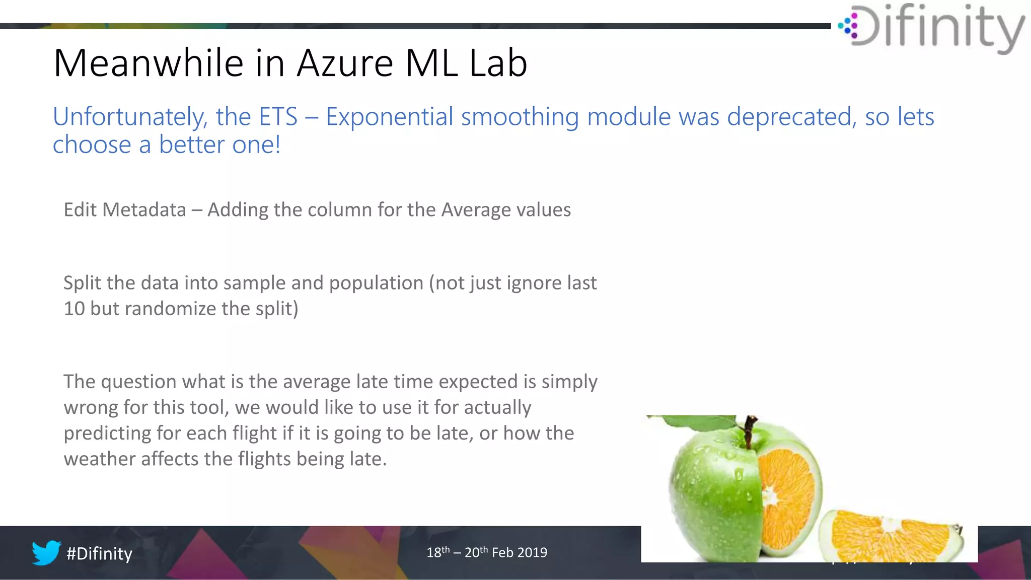 http://difinity.co.nz#Difinity 18th – 20th Feb 2019
Meanwhile in Azure ML Lab
Unfortunately, the ETS – Exponential smoothing module was deprecated, so lets
choose a better one!
Edit Metadata – Adding the column for the Average values
Split the data into sample and population (not just ignore last
10 but randomize the split)
The question what is the average late time expected is simply
wrong for this tool, we would like to use it for actually
predicting for each flight if it is going to be late, or how the
weather affects the flights being late.
 
