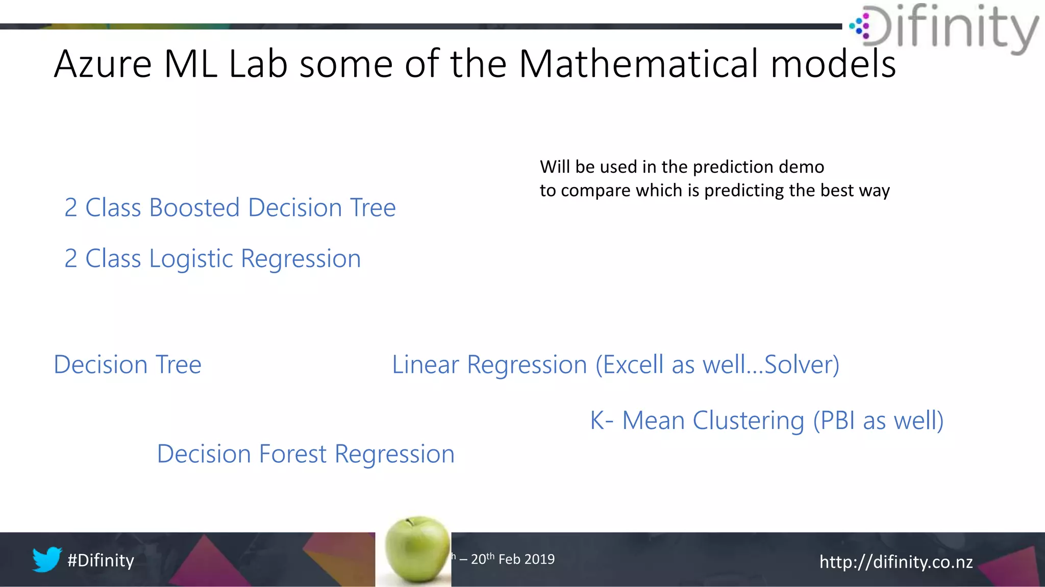 http://difinity.co.nz#Difinity 18th – 20th Feb 2019
Azure ML Lab some of the Mathematical models
Decision Forest Regression
Linear Regression (Excell as well…Solver)
2 Class Boosted Decision Tree
Decision Tree
2 Class Logistic Regression
Will be used in the prediction demo
to compare which is predicting the best way
K- Mean Clustering (PBI as well)
 