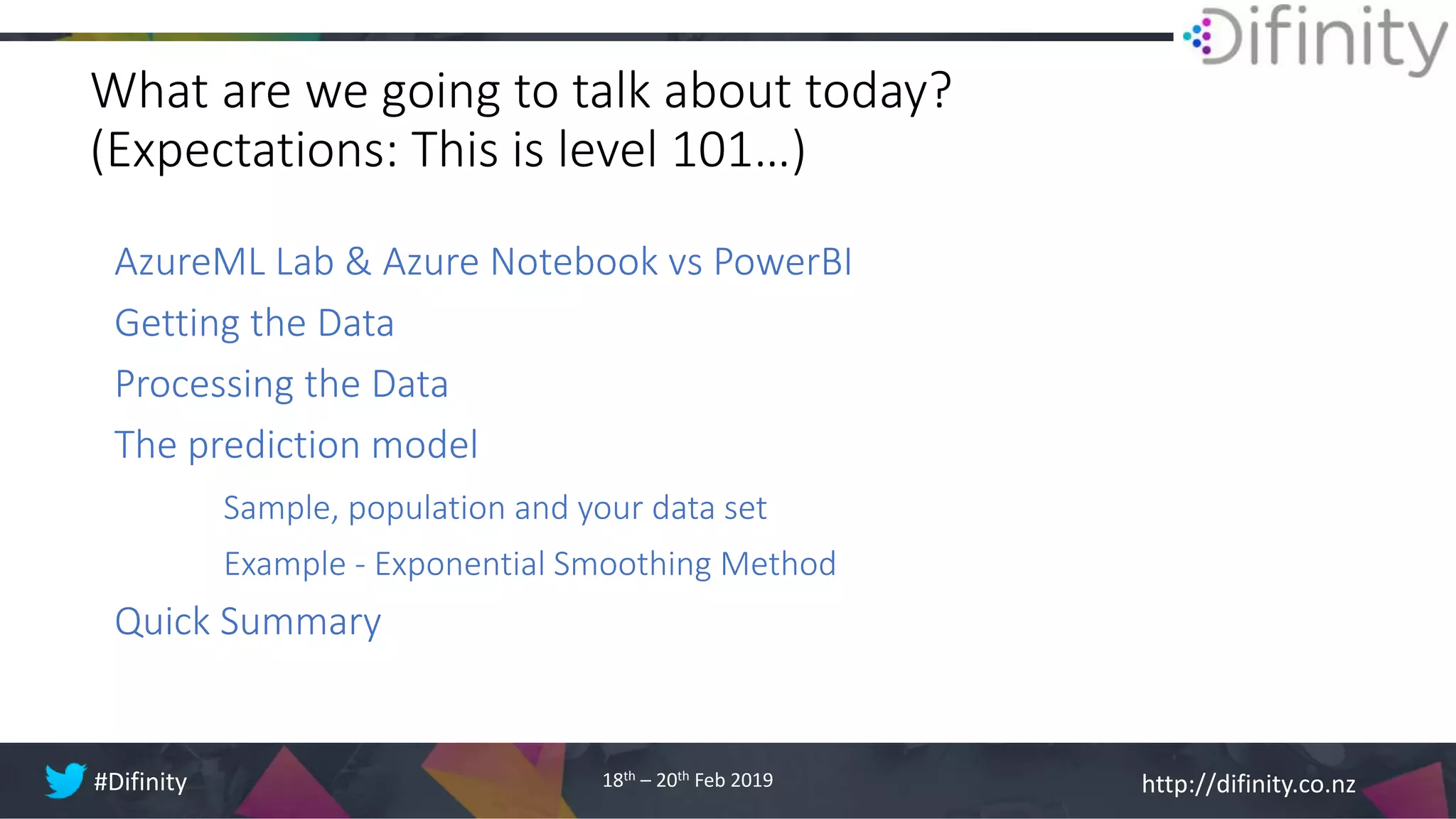 http://difinity.co.nz#Difinity 18th – 20th Feb 2019
What are we going to talk about today?
(Expectations: This is level 101…)
AzureML Lab & Azure Notebook vs PowerBI
Getting the Data
Processing the Data
The prediction model
Sample, population and your data set
Example - Exponential Smoothing Method
Quick Summary
 