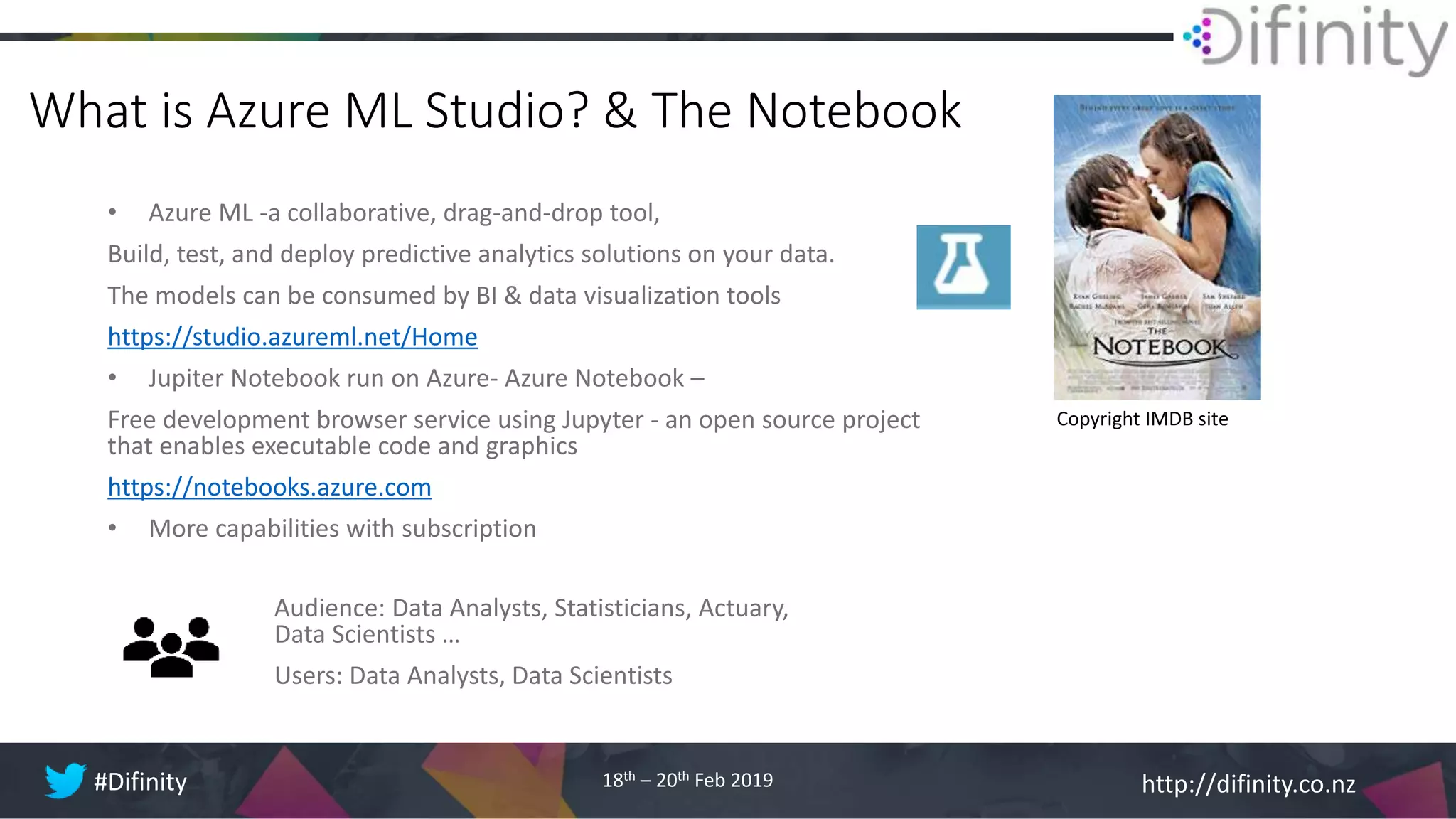 http://difinity.co.nz#Difinity 18th – 20th Feb 2019
What is Azure ML Studio? & The Notebook
• Azure ML -a collaborative, drag-and-drop tool,
Build, test, and deploy predictive analytics solutions on your data.
The models can be consumed by BI & data visualization tools
https://studio.azureml.net/Home
• Jupiter Notebook run on Azure- Azure Notebook –
Free development browser service using Jupyter - an open source project
that enables executable code and graphics
https://notebooks.azure.com
• More capabilities with subscription
Audience: Data Analysts, Statisticians, Actuary,
Data Scientists …
Users: Data Analysts, Data Scientists
Copyright IMDB site
 