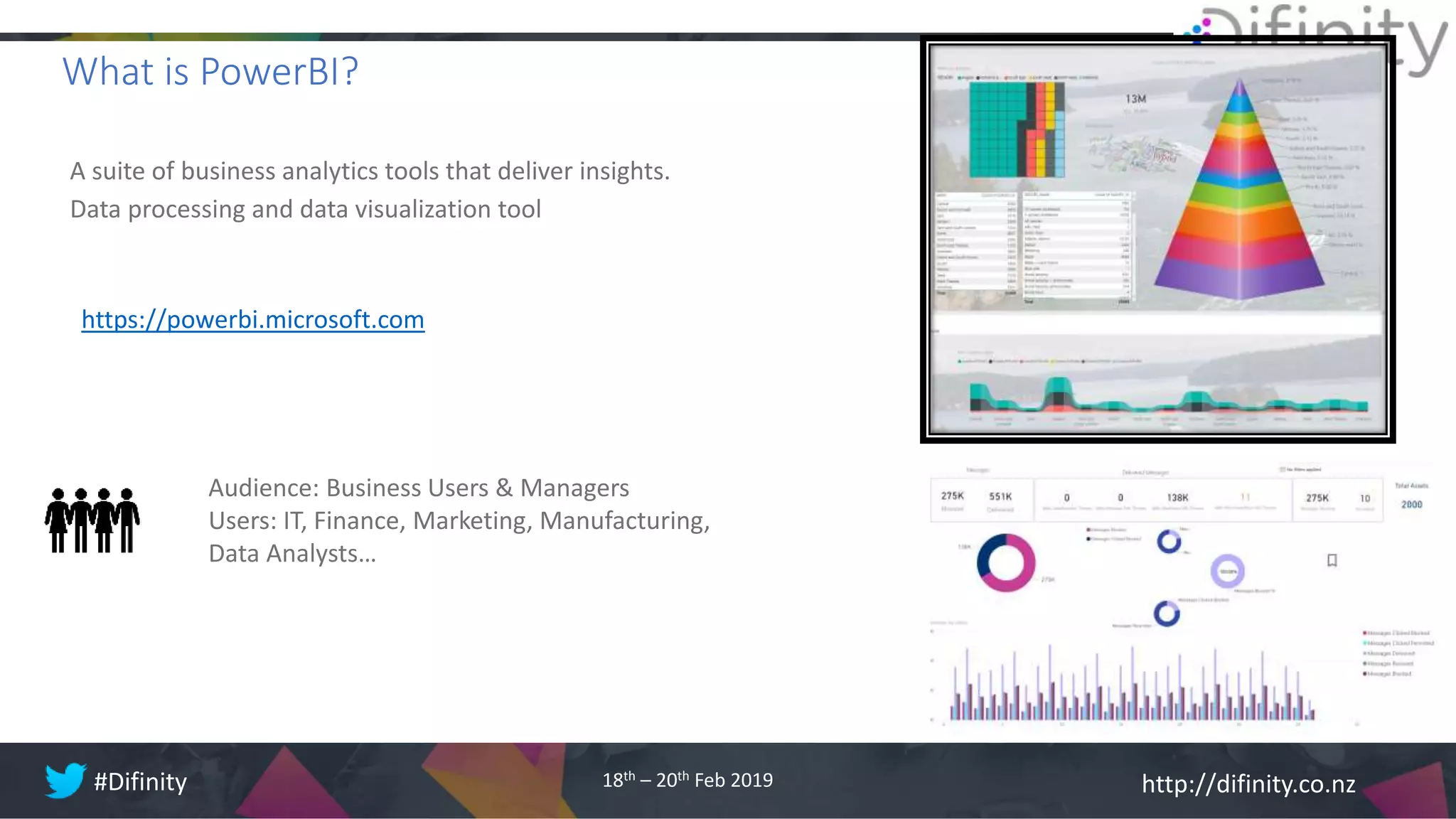 http://difinity.co.nz#Difinity 18th – 20th Feb 2019
A suite of business analytics tools that deliver insights.
Data processing and data visualization tool
https://powerbi.microsoft.com
What is PowerBI?
Audience: Business Users & Managers
Users: IT, Finance, Marketing, Manufacturing,
Data Analysts…
 