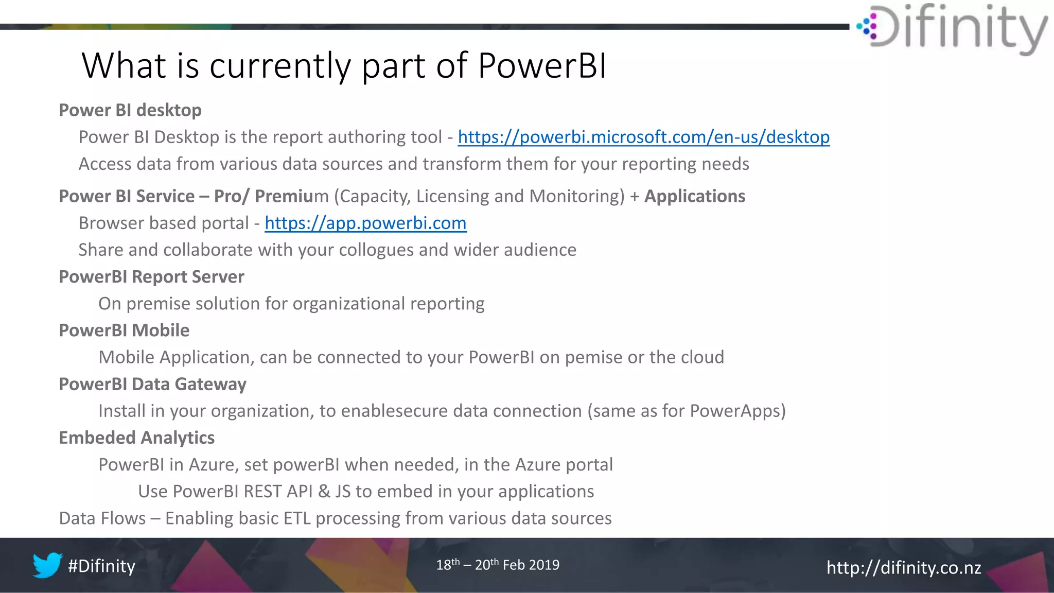 http://difinity.co.nz#Difinity 18th – 20th Feb 2019
What is currently part of PowerBI
Power BI desktop
Power BI Desktop is the report authoring tool - https://powerbi.microsoft.com/en-us/desktop
Access data from various data sources and transform them for your reporting needs
Power BI Service – Pro/ Premium (Capacity, Licensing and Monitoring) + Applications
Browser based portal - https://app.powerbi.com
Share and collaborate with your collogues and wider audience
PowerBI Report Server
On premise solution for organizational reporting
PowerBI Mobile
Mobile Application, can be connected to your PowerBI on pemise or the cloud
PowerBI Data Gateway
Install in your organization, to enablesecure data connection (same as for PowerApps)
Embeded Analytics
PowerBI in Azure, set powerBI when needed, in the Azure portal
Use PowerBI REST API & JS to embed in your applications
Data Flows – Enabling basic ETL processing from various data sources
 