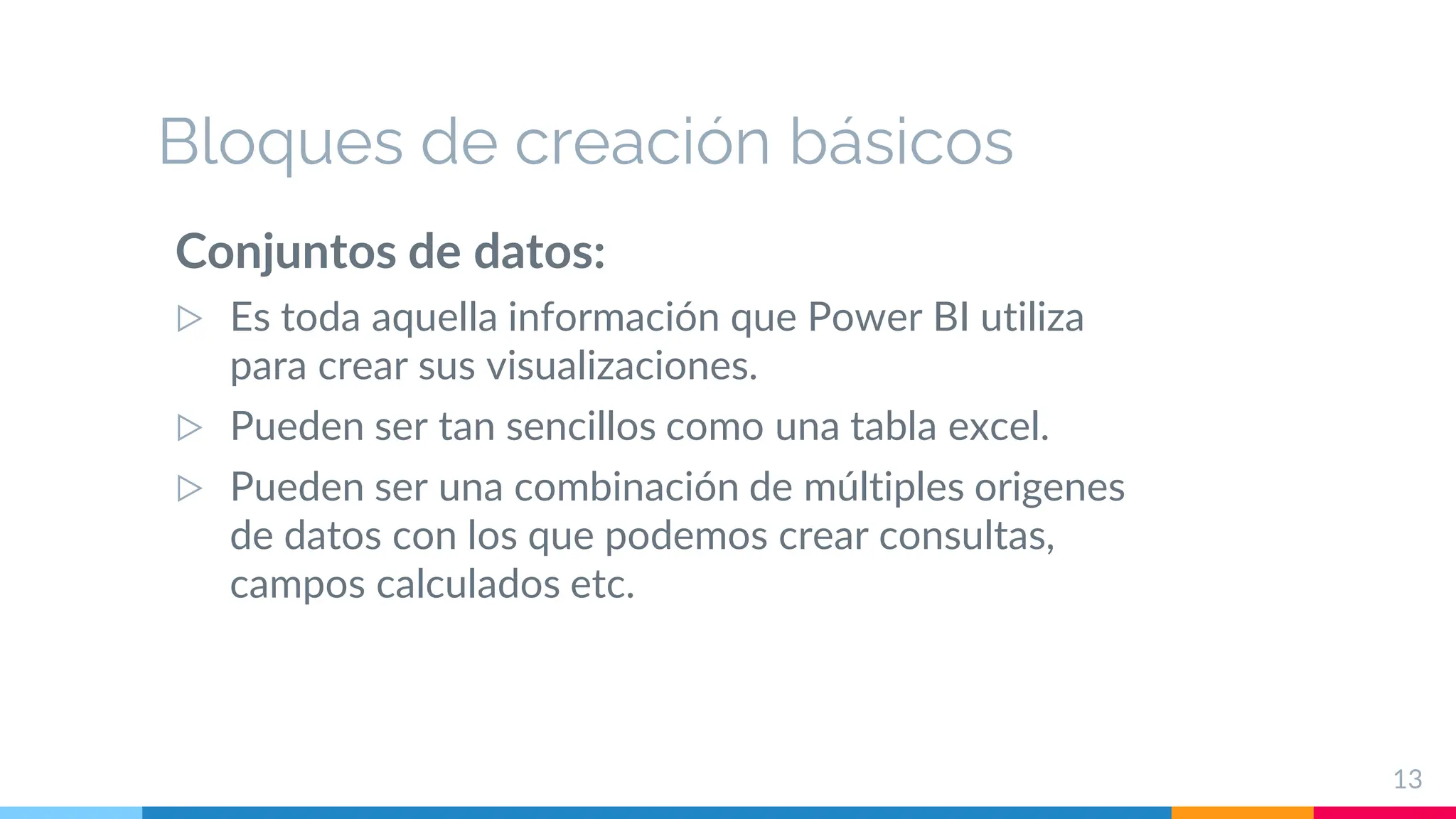 Bloques de creación básicos
Conjuntos de datos:
▷ Es toda aquella información que Power BI utiliza
para crear sus visualizaciones.
▷ Pueden ser tan sencillos como una tabla excel.
▷ Pueden ser una combinación de múltiples origenes
de datos con los que podemos crear consultas,
campos calculados etc.
13
 
