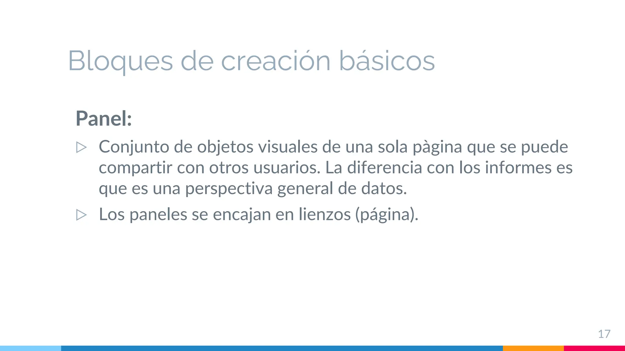 Bloques de creación básicos
Panel:
▷ Conjunto de objetos visuales de una sola pàgina que se puede
compartir con otros usuarios. La diferencia con los informes es
que es una perspectiva general de datos.
▷ Los paneles se encajan en lienzos (página).
17
 