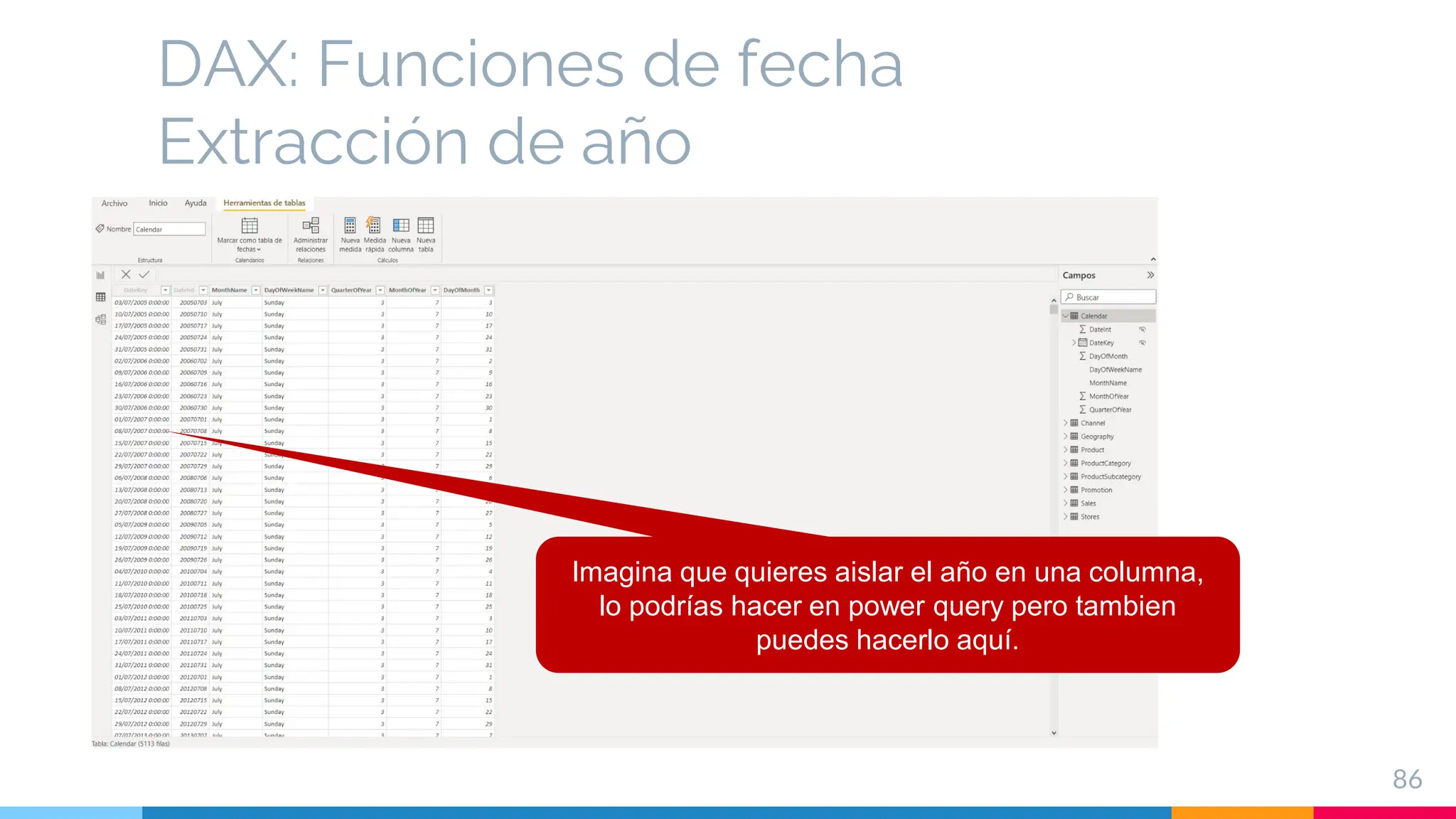 DAX: Funciones de fecha
Extracción de año
86
Imagina que quieres aislar el año en una columna,
lo podrías hacer en power query pero tambien
puedes hacerlo aquí.
 
