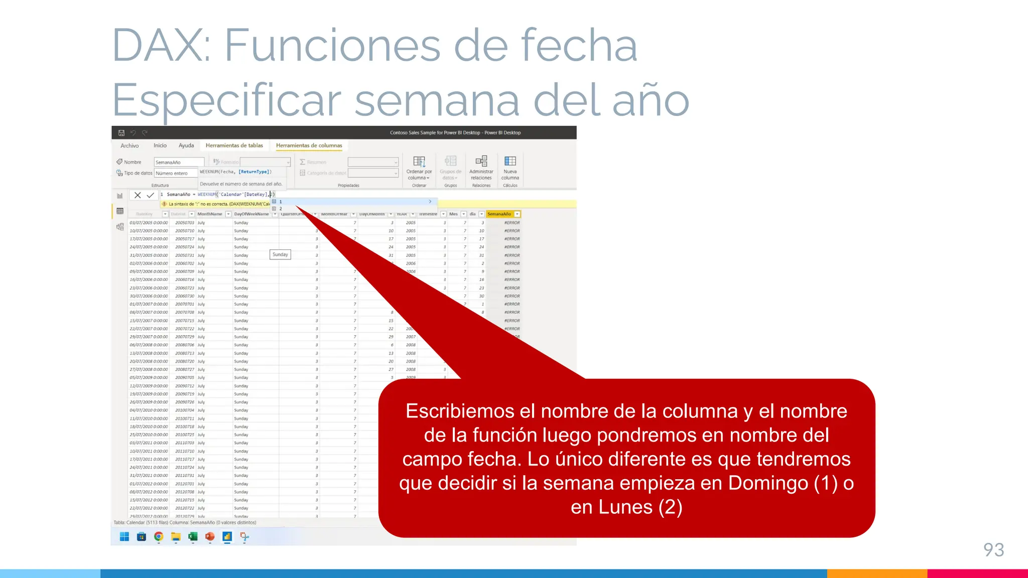 DAX: Funciones de fecha
Especificar semana del año
93
Escribiemos el nombre de la columna y el nombre
de la función luego pondremos en nombre del
campo fecha. Lo único diferente es que tendremos
que decidir si la semana empieza en Domingo (1) o
en Lunes (2)
 