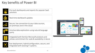 Key benefits of Power BI
Pre-built dashboards and reports for popular SaaS
solutions
Integrated with familiar Microsoft products and
utilizes commitment for scale & availability in Azure
Intuitive data exploration using natural language
query
Real-time dashboard updates
Fast deployment, hybrid configuration, secure, and
integrated with existing IT systems.
Secure, live connection to your data sources,
on-premises and in the cloud
@CarterMcGServ 13
 