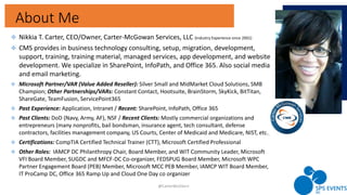About Me
3
 Nikkia T. Carter, CEO/Owner, Carter-McGowan Services, LLC (Industry Experience since 2001)
 CMS provides in business technology consulting, setup, migration, development,
support, training, training material, managed services, app development, and website
development. We specialize in SharePoint, InfoPath, and Office 365. Also social media
and email marketing.
 Microsoft Partner/VAR (Value Added Reseller): Silver Small and MidMarket Cloud Solutions, SMB
Champion; Other Partnerships/VARs: Constant Contact, Hootsuite, BrainStorm, SkyKick, BitTitan,
ShareGate, TeamFusion, ServicePoint365
 Past Experience: Application, Intranet / Recent: SharePoint, InfoPath, Office 365
 Past Clients: DoD (Navy, Army, AF), NSF / Recent Clients: Mostly commercial organizations and
entrepreneurs (many nonprofits, bail bondsman, insurance agent, tech consultant, defense
contractors, facilities management company, US Courts, Center of Medicaid and Medicare, NIST, etc.).
 Certifications: CompTIA Certified Technical Trainer (CTT), Microsoft Certified Professional
 Other Roles: IAMCP DC Philanthropy Chair, Board Member, and WIT Community Leader, Microsoft
VFI Board Member, SUGDC and MFCF-DC Co-organizer, FEDSPUG Board Member, Microsoft WPC
Partner Engagement Board (PEB) Member, Microsoft MCC PEB Member, IAMCP WIT Board Member,
IT ProCamp DC, Office 365 Ramp Up and Cloud One Day co organizer
@CarterMcGServ
 