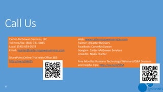 37
Carter-McGowan Services, LLC
Toll-free/fax: (866) 721-6085
Local: (540) 693-0578
Email: ncarter@cartermcgowanservices.com
SharePoint Online Trial with Office 365:
http://ow.ly/HAzZs
Web: www.cartermcgowanservices.com
Twitter: @CarterMcGServ
FaceBook: CarterMcGowan
Google+: Carter-McGowan Services
LinkedIn: NikkiaTCarter
Free Monthly Business Technology Webinars/Q&A Sessions
and Helpful Tips: http://ow.ly/yVSFM
 