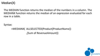 The MEDIAN function returns the median of the numbers in a column. The
MEDIANX function returns the median of an expression evaluated for each
row in a table.
Syntax:
=MEDIANX( ALLSELECTED(Product[ProductName])
,[Sum of RevenueAmount])
Median(X)
 