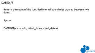 Returns the count of the specified interval boundaries crossed between two
dates.
Syntax:
DATEDIFF(<interval>, <start_date>, <end_date>)
DATEDIFF
 