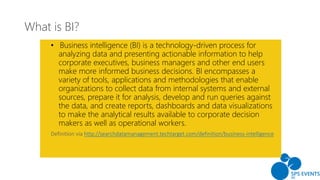 What is BI?
• Business intelligence (BI) is a technology-driven process for
analyzing data and presenting actionable information to help
corporate executives, business managers and other end users
make more informed business decisions. BI encompasses a
variety of tools, applications and methodologies that enable
organizations to collect data from internal systems and external
sources, prepare it for analysis, develop and run queries against
the data, and create reports, dashboards and data visualizations
to make the analytical results available to corporate decision
makers as well as operational workers.
http://searchdatamanagement.techtarget.com/definition/business-intelligence
 