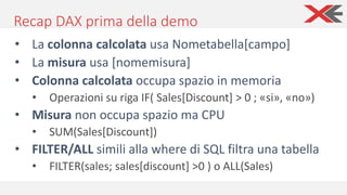 Recap DAX prima della demo
• La colonna calcolata usa Nometabella[campo]
• La misura usa [nomemisura]
• Colonna calcolata occupa spazio in memoria
• Operazioni su riga IF( Sales[Discount] > 0 ; «si», «no»)
• Misura non occupa spazio ma CPU
• SUM(Sales[Discount])
• FILTER/ALL simili alla where di SQL filtra una tabella
• FILTER(sales; sales[discount] >0 ) o ALL(Sales)
 
