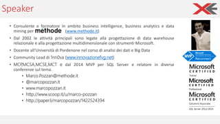Speaker
• Consulente e formatore in ambito business intelligence, business analytics e data
mining per (www.methode.it)
• Dal 2002 le attività principali sono legate alla progettazione di data warehouse
relazionale e alla progettazione multidimensionale con strumenti Microsoft.
• Docente all'Università di Pordenone nel corso di analisi dei dati e Big Data
• Community Lead di 1nn0va (www.innovazionefvg.net)
• MCP,MCSA,MCSE,MCT e dal 2014 MVP per SQL Server e relatore in diverse
conferenze sul tema.
• Marco.Pozzan@methode.it
• @marcopozzan.it
• www.marcopozzan.it
• http://www.scoop.it/u/marco-pozzan
• http://paper.li/marcopozzan/1422524394
 