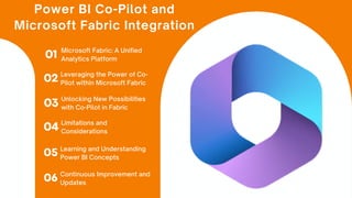Power BI Co-Pilot and
Microsoft Fabric Integration
01 Microsoft Fabric: A Unified
Analytics Platform
02 Leveraging the Power of Co-
Pilot within Microsoft Fabric
03 Unlocking New Possibilities
with Co-Pilot in Fabric
04 Limitations and
Considerations
05 Learning and Understanding
Power BI Concepts
06 Continuous Improvement and
Updates
 